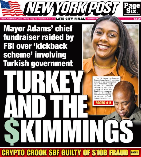 New York Post cover for Friday, November 3, 2023. Front Page. Turkey And The Skimmings. Mayor Adamsa chief fundraiser raided by FBI over akickback schemea involving Turkish government. Brianna Suggs. Crypto Crook SBF Guilty of $10B Fraud.
